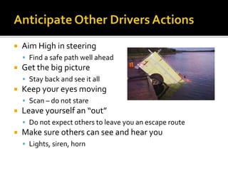  Aim High in steering
 Find a safe path well ahead
 Get the big picture
 Stay back and see it all
 Keep your eyes moving
 Scan – do not stare
 Leave yourself an “out”
 Do not expect others to leave you an escape route
 Make sure others can see and hear you
 Lights, siren, horn
 