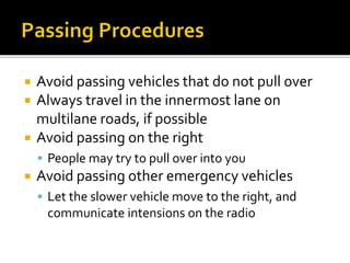  Avoid passing vehicles that do not pull over
 Always travel in the innermost lane on
multilane roads, if possible
 Avoid passing on the right
 People may try to pull over into you
 Avoid passing other emergency vehicles
 Let the slower vehicle move to the right, and
communicate intensions on the radio
 