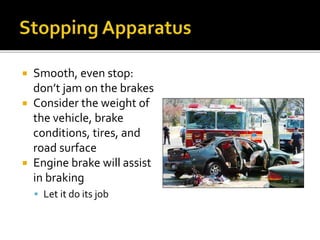  Smooth, even stop:
don’t jam on the brakes
 Consider the weight of
the vehicle, brake
conditions, tires, and
road surface
 Engine brake will assist
in braking
 Let it do its job
 