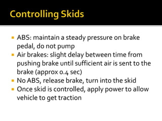  ABS: maintain a steady pressure on brake
pedal, do not pump
 Air brakes: slight delay between time from
pushing brake until sufficient air is sent to the
brake (approx 0.4 sec)
 No ABS, release brake, turn into the skid
 Once skid is controlled, apply power to allow
vehicle to get traction
 