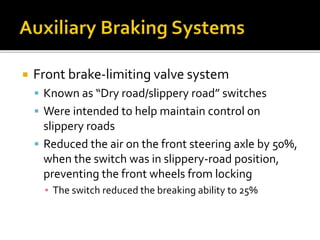  Front brake-limiting valve system
 Known as “Dry road/slippery road” switches
 Were intended to help maintain control on
slippery roads
 Reduced the air on the front steering axle by 50%,
when the switch was in slippery-road position,
preventing the front wheels from locking
▪ The switch reduced the breaking ability to 25%
 