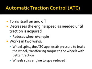  Turns itself on and off
 Decreases the engine speed as needed until
traction is acquired
 Reduces wheel over-spin
 Works in two ways:
 Wheel spins, the ATC applies air pressure to brake
the wheel, transferring torque to the wheels with
better traction
 Wheels spin: engine torque reduced
 