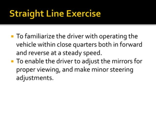  To familiarize the driver with operating the
vehicle within close quarters both in forward
and reverse at a steady speed.
 To enable the driver to adjust the mirrors for
proper viewing, and make minor steering
adjustments.
 