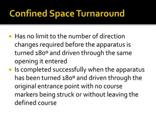  Has no limit to the number of direction
changes required before the apparatus is
turned 180º and driven through the same
opening it entered
 Is completed successfully when the apparatus
has been turned 180º and driven through the
original entrance point with no course
markers being struck or without leaving the
defined course
 