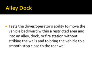  Tests the driver/operator’s ability to move the
vehicle backward within a restricted area and
into an alley, dock, or fire station without
striking the walls and to bring the vehicle to a
smooth stop close to the rear wall
 