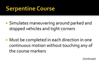  Simulates maneuvering around parked and
stopped vehicles and tight corners
 Must be completed in each direction in one
continuous motion without touching any of
the course markers
(Continued)
 