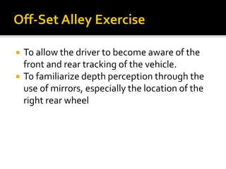  To allow the driver to become aware of the
front and rear tracking of the vehicle.
 To familiarize depth perception through the
use of mirrors, especially the location of the
right rear wheel
 
