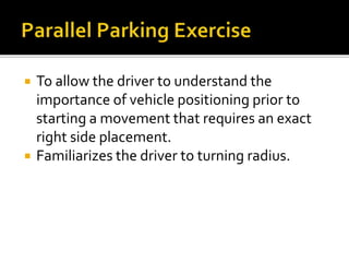  To allow the driver to understand the
importance of vehicle positioning prior to
starting a movement that requires an exact
right side placement.
 Familiarizes the driver to turning radius.
 