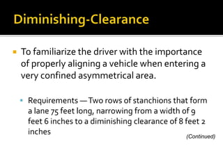  To familiarize the driver with the importance
of properly aligning a vehicle when entering a
very confined asymmetrical area.
 Requirements —Two rows of stanchions that form
a lane 75 feet long, narrowing from a width of 9
feet 6 inches to a diminishing clearance of 8 feet 2
inches (Continued)
 