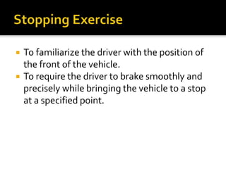  To familiarize the driver with the position of
the front of the vehicle.
 To require the driver to brake smoothly and
precisely while bringing the vehicle to a stop
at a specified point.
 