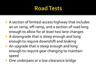  A section of limited-access highway that includes
an on ramp, off-ramp, and a section of road long
enough to allow for at least two lane changes
 A downgrade that is steep enough and long
enough to require downshift and braking
 An upgrade that is steep enough and long
enough to require gear changing to maintain
speed
 One underpass or a low-clearance bridge
 