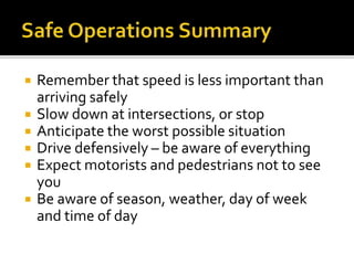  Remember that speed is less important than
arriving safely
 Slow down at intersections, or stop
 Anticipate the worst possible situation
 Drive defensively – be aware of everything
 Expect motorists and pedestrians not to see
you
 Be aware of season, weather, day of week
and time of day
 