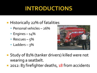  Historically 22% of fatalities
 Personal vehicles – 26%
 Engines – 14%
 Rescues – 5%
 Ladders – 3%
 Study of 81% (tanker drivers) killed were not
wearing a seatbelt.
 2012: 83 firefighter deaths, 18 from accidents
 