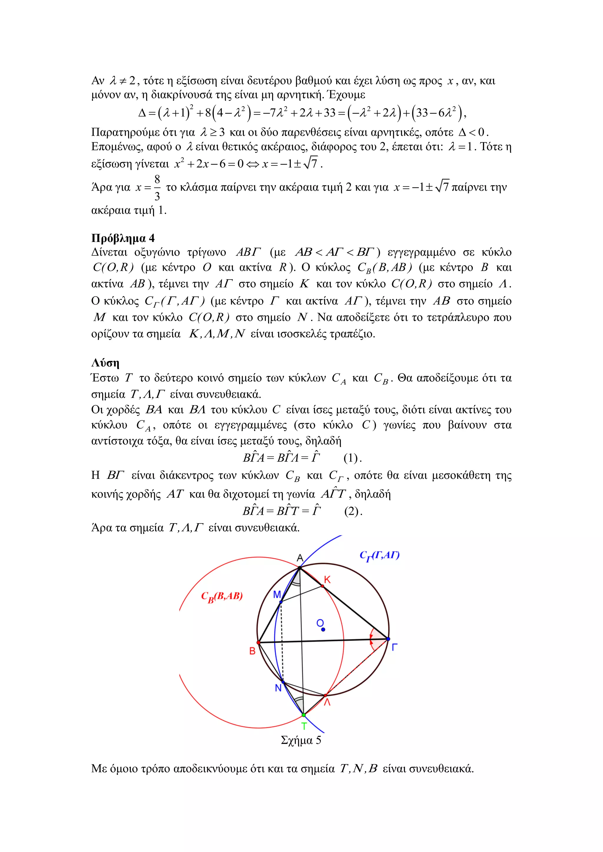 Αλ 2  , ηόηε ε εμίζσζε είλαη δεπηέξνπ βαζκνύ θαη έρεη ιύζε σο πξνο x , αλ, θαη
κόλνλ αλ, ε δηαθξίλνπζά ηεο είλαη κε αξλεηηθή. Έρνπκε
       2 2 2 2 2
1 8 4 7 2 33 2 33 6                    ,
Παξαηεξνύκε όηη γηα 3  θαη νη δύν παξελζέζεηο είλαη αξλεηηθέο, νπόηε 0  .
Δπνκέλσο, αθνύ ν  είλαη ζεηηθόο αθέξαηνο, δηάθνξνο ηνπ 2, έπεηαη όηη: 1  . Τόηε ε
εμίζσζε γίλεηαη 2
2 6 0 1 7x x x       .
Άξα γηα
8
3
x  ην θιάζκα παίξλεη ηελ αθέξαηα ηηκή 2 θαη γηα 1 7x    παίξλεη ηελ
αθέξαηα ηηκή 1.
Πρόβλημα 4
Γίλεηαη νμπγώλην ηξίγσλν AB (κε   ) εγγεγξακκέλν ζε θύθιν
)R,O(C (κε θέληξν O θαη αθηίλα R ). Ο θύθινο )AB,B(CB (κε θέληξν B θαη
αθηίλα AB ), ηέκλεη ηελ A ζην ζεκείν  θαη ηνλ θύθιν )R,O(C ζην ζεκείν  .
Ο θύθινο )A,(C  (κε θέληξν  θαη αθηίλα A ), ηέκλεη ηελ A ζην ζεκείν
 θαη ηνλ θύθιν )R,O(C ζην ζεκείν  . Να απνδείμεηε όηη ην ηεηξάπιεπξν πνπ
νξίδνπλ ηα ζεκεία  ,,, είλαη ηζνζθειέο ηξαπέδην.
Λύζη
Έζησ  ην δεύηεξν θνηλό ζεκείν ησλ θύθισλ C θαη C . Θα απνδείμνπκε όηη ηα
ζεκεία  ,, είλαη ζπλεπζεηαθά.
Οη ρνξδέο  θαη  ηνπ θύθινπ C είλαη ίζεο κεηαμύ ηνπο, δηόηη είλαη αθηίλεο ηνπ
θύθινπ C , νπόηε νη εγγεγξακκέλεο (ζην θύθιν C ) γσλίεο πνπ βαίλνπλ ζηα
αληίζηνηρα ηόμα, ζα είλαη ίζεο κεηαμύ ηνπο, δειαδή
ˆ ˆ ˆ (1)ΒΓΑ= ΒΓΛ= Γ .
Ζ  είλαη δηάθεληξνο ησλ θύθισλ C θαη C , νπόηε ζα είλαη κεζνθάζεηε ηεο
θνηλήο ρνξδήο  θαη ζα δηρνηνκεί ηε γσλία  ˆ , δειαδή
ˆ ˆ ˆ (2)ΒΓΑ= ΒΓΤ = Γ .
Άξα ηα ζεκεία  ,, είλαη ζπλεπζεηαθά.
Σρήκα 5
Με όκνην ηξόπν απνδεηθλύνπκε όηη θαη ηα ζεκεία  ,, είλαη ζπλεπζεηαθά.
 