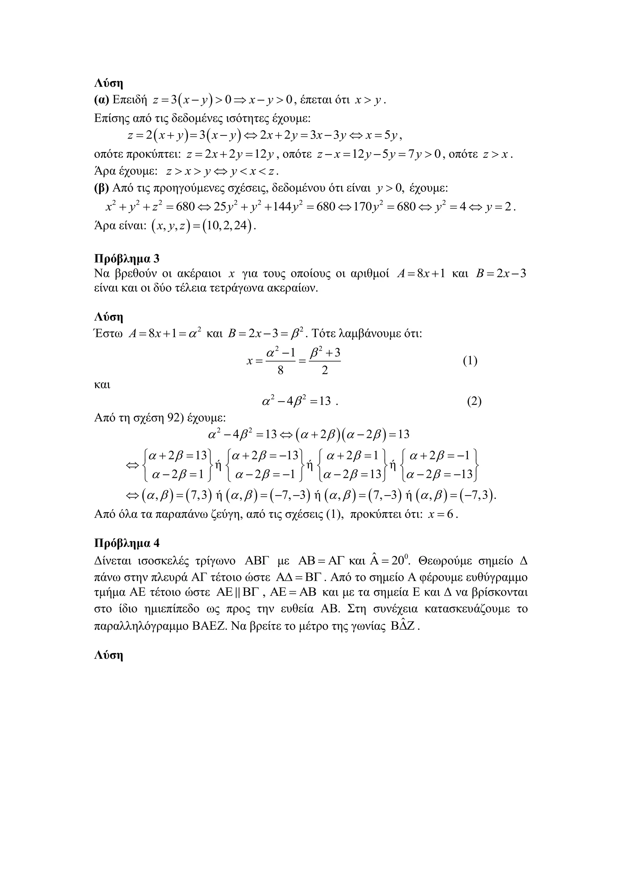 Λύζη
(α) Δπεηδή  3 0 0z x y x y      , έπεηαη όηη x y .
Δπίζεο από ηηο δεδνκέλεο ηζόηεηεο έρνπκε:
   2 3 2 2 3 3 5z x y x y x y x y x y          ,
νπόηε πξνθύπηεη: 2 2 12z x y y   , νπόηε 12 5 7 0z x y y y     , νπόηε z x .
Άξα έρνπκε: z x y y x z     .
(β) Από ηηο πξνεγνύκελεο ζρέζεηο, δεδνκέλνπ όηη είλαη 0,y  έρνπκε:
2 2 2 2 2 2 2 2
680 25 144 680 170 680 4 2x y z y y y y y y             .
Άξα είλαη:    , , 10,2,24x y z  .
Πρόβλημα 3
Να βξεζνύλ νη αθέξαηνη x γηα ηνπο νπνίνπο νη αξηζκνί 8 1A x  θαη 2 3B x 
είλαη θαη νη δύν ηέιεηα ηεηξάγσλα αθεξαίσλ.
Λύζη
Έζησ 2
8 1A x    θαη 2
2 3B x    . Τόηε ιακβάλνπκε όηη:
2 2
1 3
8 2
x
  
  (1)
θαη
2 2
4 13   . (2)
Από ηε ζρέζε 92) έρνπκε:
  
               
2 2
4 13 2 2 13
2 13 2 13 2 1 2 1
ή ή ή
2 1 2 1 2 13 2 13
, 7,3 ή , 7, 3 ή , 7, 3 ή , 7,3 .
     
       
       
       
     
                
        
                
        
Από όια ηα παξαπάλσ δεύγε, από ηηο ζρέζεηο (1), πξνθύπηεη όηη: 6x  .
Πρόβλημα 4
Γίλεηαη ηζνζθειέο ηξίγσλν ΑΒΓ κε 0ˆθαη 20 .     Θεσξνύκε ζεκείν Γ
πάλσ ζηελ πιεπξά ΑΓ ηέηνην ώζηε    . Από ην ζεκείν Α θέξνπκε επζύγξακκν
ηκήκα ΑΔ ηέηνην ώζηε ,     θαη κε ηα ζεκεία Δ θαη Γ λα βξίζθνληαη
ζην ίδην εκηεπίπεδν σο πξνο ηελ επζεία ΑΒ. Σηε ζπλέρεηα θαηαζθεπάδνπκε ην
παξαιιειόγξακκν ΒΑΔΕ. Να βξείηε ην κέηξν ηεο γσλίαο ˆ .
Λύζη
 