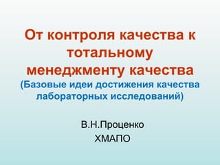 От контроля качества к
тотальному
менеджменту качества
(Базовые идеи достижения качества
лабораторных исследований)
В.Н.Пр...