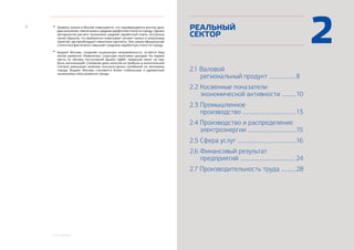 1. КРАТКИЕ ВЫВОДЫ
6
2.1 Валовой
		региональный продукт .....................
2.2 Косвенные показатели
		экономической активности ...........
2.3 Промышленное
		производство .........................................
2.4 Производство и распределение
электроэнергии ......................................
2.5 Сфера услуг ..............................................
2.6 Финансовый результат
		предприятий ...........................................
2.7 Производительность труда ...........
РЕАЛЬНЫЙ
СЕКТОР
8
10
13
15
16
24
28
2•	 Уровень жизни в Москве повышается, что подтверждается ростом дохо-
дов населения. Увеличилась средняя заработная плата по городу. Однако
методология расчета показателя средней заработной платы построена
таким образом, что выборочно охватывает сегмент малых и микропред-
приятий, где преобладают невысокие зарплаты. Тем самым официальная
статистика фактически завышает среднюю заработную плату по городу.
•	 Бюджет Москвы, сохраняя социальную направленность, остается бюд-
жетом развития. Изменилась структура налоговых доходов. На первое
место по объему поступлений вышел НДФЛ, превысив налог на при-
быль организаций. Снижение доли налогов на прибыль в значительной
степени уменьшает влияние конъюнктурных колебаний на экономику
города. Бюджет Москвы становится более стабильным и адекватным
нынешнему этапу развития города.
 