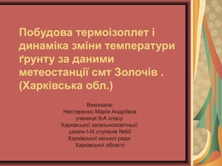 Побудова термоізоплет і
динаміка зміни температури
ґрунту за даними
метеостанції смт Золочів .
(Харківська обл.)
Виконала:
Нестеренко Марія Андріївна
учениця 9-А класу
Харківської загальноосвітньої
школи І-ІІІ ступенів №60
Харківської міської ради
Харківської області
 