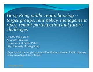 Hong Kong public rental housing ‐‐
target groups, rent policy, management 
rules, tenant participation and future 
challenges
Dr LAU Kwok‐yu, JP
Associate Professor
Department of Public Policy
City University of Hong Kong
(Presented at the 2013 International Workshop on Asian Public Housing 
Policy on 9 August 2013, Taipei)
saKYLau@cityu.edu.hk
 