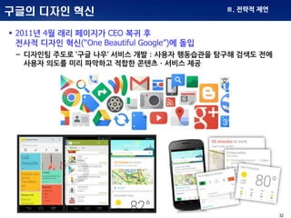 32
구글의 디자인 혁신
 2011년 4월 래리 페이지가 CEO 복귀 후
전사적 디자인 혁신(“One Beautiful Google”)에 돌입
– 디자인팀 주도로 ‘구글 나우’ 서비스 개발 : 사용자 행동습관을 탐구해 검색도 전에
사용자 의도를 미리 파악하고 적합한 콘텐츠ㆍ서비스 제공
Ⅲ. 전략적 제언
 