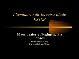 I Seminário da Terceira Idade
ESTSP
Maus Tratos e Negligência a
Idosos
José Ferreira-Alves
Universidade do Minho
 