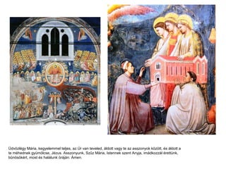 Üdvözlégy Mária, kegyelemmel teljes, az Úr van teveled, áldott vagy te az asszonyok között, és áldott a
te méhednek gyümölcse, Jézus. Asszonyunk, Szűz Mária, Istennek szent Anyja, imádkozzál érettünk,
bűnösökért, most és halálunk óráján. Ámen.
 