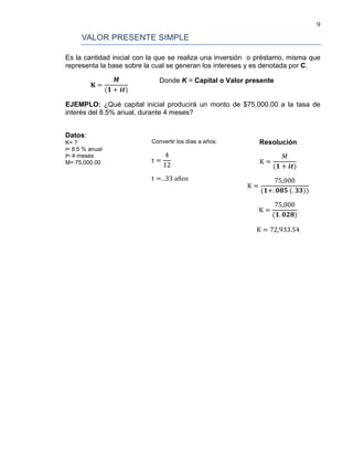 9
VALOR PRESENTE SIMPLE
Es la cantidad inicial con la que se realiza una inversión o préstamo, misma que
representa la base sobre la cual se generan los intereses y es denotada por C.
𝐊 =
𝑴
(𝟏 + 𝒊𝒕)
Donde K = Capital o Valor presente
EJEMPLO: ¿Qué capital inicial producirá un monto de $75,000.00 a la tasa de
interés del 8.5% anual, durante 4 meses?
Datos:
K= ?
i= 8.5 % anual
t= 4 meses
M= 75,000.00
Convertir los días a años:
t =
4
12
t =. .33 años
Resolución
K =
𝑀
(𝟏 + 𝒊𝒕)
K =
75,000
(𝟏+. 𝟎𝟖𝟓 (. 𝟑𝟑))
K =
75,000
(𝟏. 𝟎𝟐𝟖)
K = 72,933.54
 