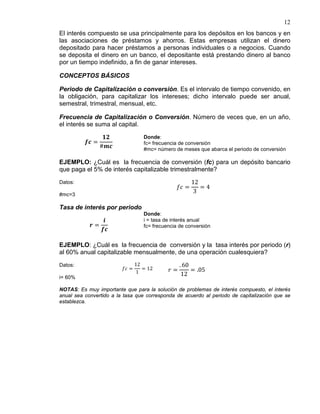 12
El interés compuesto se usa principalmente para los depósitos en los bancos y en
las asociaciones de préstamos y ahorros. Estas empresas utilizan el dinero
depositado para hacer préstamos a personas individuales o a negocios. Cuando
se deposita el dinero en un banco, el depositante está prestando dinero al banco
por un tiempo indefinido, a fin de ganar intereses.
CONCEPTOS BÁSICOS
Periodo de Capitalización o conversión. Es el intervalo de tiempo convenido, en
la obligación, para capitalizar los intereses; dicho intervalo puede ser anual,
semestral, trimestral, mensual, etc.
Frecuencia de Capitalización o Conversión. Número de veces que, en un año,
el interés se suma al capital.
𝒇𝒄 =
𝟏𝟐
#𝒎𝒄
Donde:
fc= frecuencia de conversión
#mc= número de meses que abarca el periodo de conversión
EJEMPLO: ¿Cuál es la frecuencia de conversión (fc) para un depósito bancario
que paga el 5% de interés capitalizable trimestralmente?
Datos:
#mc=3
𝑓𝑐 =
12
3
= 4
Tasa de interés por periodo
𝒓 =
𝒊
𝒇𝒄
Donde:
i = tasa de interés anual
fc= frecuencia de conversión
EJEMPLO: ¿Cuál es la frecuencia de conversión y la tasa interés por periodo (r)
al 60% anual capitalizable mensualmente, de una operación cualesquiera?
Datos:
i= 60%
𝑓𝑐 =
12
1
= 12 𝑟 =
. 60
12
= .05
NOTAS: Es muy importante que para la solución de problemas de interés compuesto, el interés
anual sea convertido a la tasa que corresponda de acuerdo al periodo de capitalización que se
establezca.
 