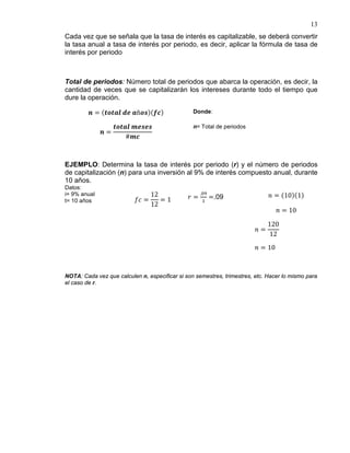 13
Cada vez que se señala que la tasa de interés es capitalizable, se deberá convertir
la tasa anual a tasa de interés por periodo, es decir, aplicar la fórmula de tasa de
interés por periodo
Total de periodos: Número total de periodos que abarca la operación, es decir, la
cantidad de veces que se capitalizarán los intereses durante todo el tiempo que
dure la operación.
𝒏 = (𝒕𝒐𝒕𝒂𝒍 𝒅𝒆 𝒂ñ𝒐𝒔)(𝒇𝒄) Donde:
𝒏 =
𝒕𝒐𝒕𝒂𝒍 𝒎𝒆𝒔𝒆𝒔
#𝒎𝒄
n= Total de periodos
EJEMPLO: Determina la tasa de interés por periodo (r) y el número de periodos
de capitalización (n) para una inversión al 9% de interés compuesto anual, durante
10 años.
Datos:
i= 9% anual
t= 10 años 𝑓𝑐 =
12
12
= 1 𝑟 =
.09
1
=.09 𝑛 = (10)(1)
𝑛 = 10
𝑛 =
120
12
𝑛 = 10
NOTA: Cada vez que calculen n, especificar si son semestres, trimestres, etc. Hacer lo mismo para
el caso de r.
 