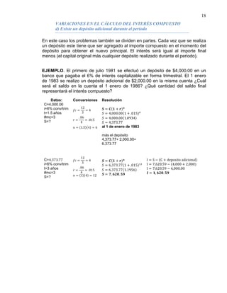 18
En este caso los problemas también se dividen en partes. Cada vez que se realiza
un depósito este tiene que ser agregado al importe compuesto en el momento del
depósito para obtener el nuevo principal. El interés será igual al importe final
menos (el capital original más cualquier depósito realizado durante el periodo).
VARIACIONES EN EL CÁLCULO DEL INTERÉS COMPUESTO
d) Existe un depósito adicional durante el periodo
EJEMPLO. El primero de julio 1981 se efectuó un depósito de $4,000.00 en un
banco que pagaba el 6% de interés capitalizable en forma trimestral. El 1 enero
de 1983 se realizo un depósito adicional de $2,000.00 en la misma cuenta ¿Cuál
será el saldo en la cuenta el 1 enero de 1986? ¿Qué cantidad del saldo final
representará el interés compuesto?
Datos: Conversiones Resolución
C=4,000.00
i=6% conv/trim
t=1.5 años
#mc=3
S=?
C=4,373.77
i=6% conv/trim
t=3 años
#mc=3
S=?
𝑓𝑐 =
12
3
= 4
𝑟 =
. 06
4
= .015
𝑛 = (1.5)(4) = 6
𝑓𝑐 =
12
3
= 4
𝑟 =
. 06
4
= .015
𝑛 = (3)(4) = 12
𝑺 = 𝑪(𝟏 + 𝒓) 𝒏
𝑆 = 4,000.00(1 + .015)6
𝑆 = 4,000.00(1.0934)
𝑆 = 4,373.77
al 1 de enero de 1983
más el depósito
4,373.77+ 2,000.00=
6,373.77
𝑺 = 𝑪(𝟏 + 𝒓) 𝒏
𝑆 = 6,373.77(1 + .015)12
𝑆 = 6,373.77(1.1956)
𝑺 = 𝟕, 𝟔𝟐𝟎. 𝟓𝟗
I = S − (C + deposito adicional)
I = 7,620.59 − (4,000 + 2,000)
I = 7,620.59 − 6,000.00
𝑰 = 𝟏, 𝟔𝟐𝟎. 𝟓𝟗
 