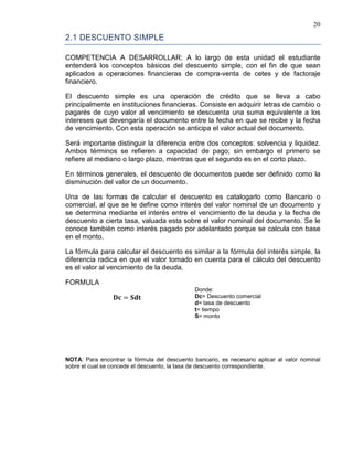 20
2.1 DESCUENTO SIMPLE
COMPETENCIA A DESARROLLAR: A lo largo de esta unidad el estudiante
entenderá los conceptos básicos del descuento simple, con el fin de que sean
aplicados a operaciones financieras de compra-venta de cetes y de factoraje
financiero.
El descuento simple es una operación de crédito que se lleva a cabo
principalmente en instituciones financieras. Consiste en adquirir letras de cambio o
pagarés de cuyo valor al vencimiento se descuenta una suma equivalente a los
intereses que devengaría el documento entre la fecha en que se recibe y la fecha
de vencimiento. Con esta operación se anticipa el valor actual del documento.
Será importante distinguir la diferencia entre dos conceptos: solvencia y liquidez.
Ambos términos se refieren a capacidad de pago; sin embargo el primero se
refiere al mediano o largo plazo, mientras que el segundo es en el corto plazo.
En términos generales, el descuento de documentos puede ser definido como la
disminución del valor de un documento.
Una de las formas de calcular el descuento es catalogarlo como Bancario o
comercial, al que se le define como interés del valor nominal de un documento y
se determina mediante el interés entre el vencimiento de la deuda y la fecha de
descuento a cierta tasa, valuada esta sobre el valor nominal del documento. Se le
conoce también como interés pagado por adelantado porque se calcula con base
en el monto.
La fórmula para calcular el descuento es similar a la fórmula del interés simple, la
diferencia radica en que el valor tomado en cuenta para el cálculo del descuento
es el valor al vencimiento de la deuda.
FORMULA
𝐃𝐜 = 𝐒𝐝𝐭
Donde:
Dc= Descuento comercial
d= tasa de descuento
t= tiempo
S= monto
NOTA: Para encontrar la fórmula del descuento bancario, es necesario aplicar al valor nominal
sobre el cual se concede el descuento, la tasa de descuento correspondiente.
 