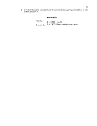 22
3) Se resta el descuento obtenido al valor de vencimiento del pagaré y así se obtiene el valor
recibido, es decir, C.
Fórmulas
𝐂 = S − Dc
Resolución
𝐂 = 2,500 − 66.66
𝐂 = 2,433.33 valor recibido por el cliente.
 