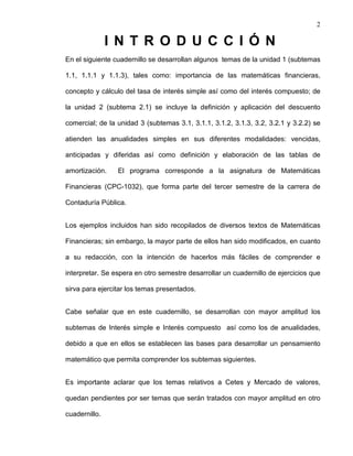 2
I N T R O D U C C I Ó N
En el siguiente cuadernillo se desarrollan algunos temas de la unidad 1 (subtemas
1.1, 1.1.1 y 1.1.3), tales como: importancia de las matemáticas financieras,
concepto y cálculo del tasa de interés simple así como del interés compuesto; de
la unidad 2 (subtema 2.1) se incluye la definición y aplicación del descuento
comercial; de la unidad 3 (subtemas 3.1, 3.1.1, 3.1.2, 3.1.3, 3.2, 3.2.1 y 3.2.2) se
atienden las anualidades simples en sus diferentes modalidades: vencidas,
anticipadas y diferidas así como definición y elaboración de las tablas de
amortización. El programa corresponde a la asignatura de Matemáticas
Financieras (CPC-1032), que forma parte del tercer semestre de la carrera de
Contaduría Pública.
Los ejemplos incluidos han sido recopilados de diversos textos de Matemáticas
Financieras; sin embargo, la mayor parte de ellos han sido modificados, en cuanto
a su redacción, con la intención de hacerlos más fáciles de comprender e
interpretar. Se espera en otro semestre desarrollar un cuadernillo de ejercicios que
sirva para ejercitar los temas presentados.
Cabe señalar que en este cuadernillo, se desarrollan con mayor amplitud los
subtemas de Interés simple e Interés compuesto así como los de anualidades,
debido a que en ellos se establecen las bases para desarrollar un pensamiento
matemático que permita comprender los subtemas siguientes.
Es importante aclarar que los temas relativos a Cetes y Mercado de valores,
quedan pendientes por ser temas que serán tratados con mayor amplitud en otro
cuadernillo.
 