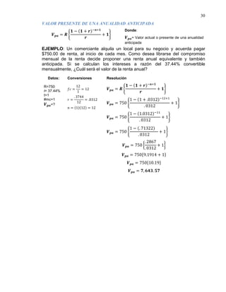 30
𝑽 𝒑𝒂 = 𝑹 �
𝟏 − (𝟏 + 𝒓)−𝒏+𝟏
𝒓
+ 𝟏�
VALOR PRESENTE DE UNA ANUALIDAD ANTICIPADA
Donde:
𝑽 𝒑𝒂= Valor actual o presente de una anualidad
anticipada
EJEMPLO: Un comerciante alquila un local para su negocio y acuerda pagar
$750.00 de renta, al inicio de cada mes. Como desea librarse del compromiso
mensual de la renta decide proponer una renta anual equivalente y también
anticipada. Si se calculan los intereses a razón del 37.44% convertible
mensualmente, ¿Cuál será el valor de la renta anual?
Datos: Conversiones Resolución
R=750
i= 37.44%
t=1
#mc=1
𝑽 𝒑𝒂=?
𝑓𝑐 =
12
1
= 12
𝑟 =
. 3744
12
= .0312
𝑛 = (1)(12) = 12
𝑽 𝒑𝒂 = 𝑹 �
𝟏 − (𝟏 + 𝒓)−𝒏+𝟏
𝒓
+ 𝟏�
𝑽 𝒑𝒂 = 750 �
1 − (1 + .0312)−12+1
. 0312
+ 1�
𝑽 𝒑𝒂 = 750 �
1 − (1.0312)−11
. 0312
+ 1�
𝑽 𝒑𝒂 = 750 �
1 − (. 71322)
. 0312
+ 1�
𝑽 𝒑𝒂 = 750 �
. 2867
. 0312
+ 1�
𝑽 𝒑𝒂 = 750{9.1914 + 1}
𝑽 𝒑𝒂 = 750{10.19}
𝑽 𝒑𝒂 = 𝟕, 𝟔𝟒𝟑. 𝟓𝟕
 