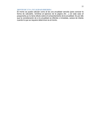 33
El monto se puede calcular como el de una anualidad vencida (para conocer la
forma de calcularlo, remitirse al ejercicio de la página 24) , y en este caso el
posponerla ya no tiene efecto sobre el comportamiento de la anualidad. Es por ello
que la consideración de si la anualidad es diferida o inmediata, carece de interés
cuando lo que se requiere determinar es el monto.
MONTO DE UNA ANUALIDAD DIRERIDA
 