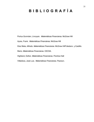 35
B I B L I O G R A F Í A
Portus Govinden, Lincoyan. Matemáticas Financieras. McGraw Hill
Ayres, Frank. Matemáticas Financieras. McGraw Hill
Díaz Mata, Alfredo. Matemáticas Financieras. McGraw HillToledano y Castillo.
Mario. Matemáticas Financieras. CECSA.
Highland, Esther. Matemáticas Financieras. Prentice Hall
Villalobos, José Luis. Matemáticas Financieras. Pearson.
 