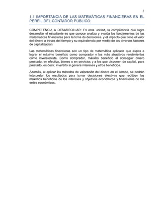 3
1.1 IMPORTANCIA DE LAS MATEMÁTICAS FINANCIERAS EN EL
PERFIL DEL CONTADOR PÚBLICO
COMPETENCIA A DESARROLLAR: En esta unidad, la competencia que logra
desarrollar el estudiante es que conoce analiza y evalúa los fundamentos de las
matemáticas financieras para la toma de decisiones. y el impacto que tiene el valor
del dinero a través del tiempo y su equivalencia por medio de los diversos factores
de capitalización
Las matemáticas financieras son un tipo de matemática aplicada que aspira a
lograr el máximo beneficio como comprador y los más atractivos rendimientos
como inversionista. Como comprador, máximo beneficio al conseguir dinero
prestado, en efectivo, bienes o en servicios y a los que disponen de capital, para
prestarlo, es decir, invertirlo si genera intereses y otros beneficios.
Además, al aplicar los métodos de valoración del dinero en el tiempo, se podrán
interpretar los resultados para tomar decisiones efectivas que reditúen los
máximos beneficios de los intereses y objetivos económicos y financieros de los
entes económicos.
 