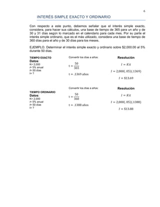 6
INTERÉS SIMPLE EXACTO Y ORDINARIO
Con respecto a este punto, debemos señalar que el interés simple exacto,
considera, para hacer sus cálculos, una base de tiempo de 365 para un año y de
30 y 31 días según lo marcado en el calendario para cada mes. Por su parte el
interés simple ordinario, que es el más utilizado, considera una base de tiempo de
360 días para el año y de 30 días para los meses.
EJEMPLO. Determinar el interés simple exacto y ordinario sobre $2,000.00 al 5%
durante 50 días.
TIEMPO EXACTO
Datos:
K= 2,000
i= 5% anual
t= 50 días
I= ?
Convertir los días a años:
t =
50
365
t = .1369 años
Resolución
𝐼 = 𝐾𝑖𝑡
𝐼 = 2,000(. 05)(.1369)
𝐼 = $13.69
TIEMPO ORDINARIO
Datos:
K= 2,000
i= 5% anual
t= 50 días
I= ?
Convertir los días a años:
t =
50
360
t = .1388 años
Resolución
𝐼 = 𝐾𝑖𝑡
𝐼 = 2,000(. 05)(.1388)
𝐼 = $13.88
 