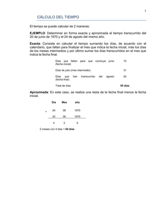 7
CÁLCULO DEL TIEMPO
El tiempo se puede calcular de 2 maneras:
EJEMPLO: Determinar en forma exacta y aproximada el tiempo transcurrido del
20 de junio de 1970 y el 24 de agosto del mismo año.
Exacta: Consiste en calcular el tiempo sumando los días, de acuerdo con el
calendario, que faltan para finalizar el mes que indica la fecha inicial, más los días
de los meses intermedios y por último sumar los días transcurridos en el mes que
indica la fecha final.
Días que faltan para que concluya junio
(fecha inicial)
10
Días de julio (mes intermedio) 31
Días que han transcurrido del agosto
(fecha final)
24
Total de días 65 días
Aproximada: En este caso, se realiza una resta de la fecha final menos la fecha
inicial.
Día Mes año
- 24 08 1970
20 06 1970
4 2 0
2 meses con 4 dias = 64 dias
 