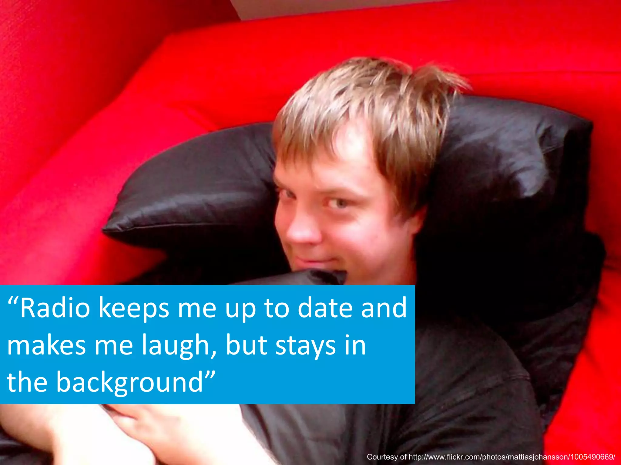 “Radio keeps me up to date and
makes me laugh, but stays in
the background”

                          Courtesy of http://www.flickr.com/photos/mattiasjohansson/1005490669/
 