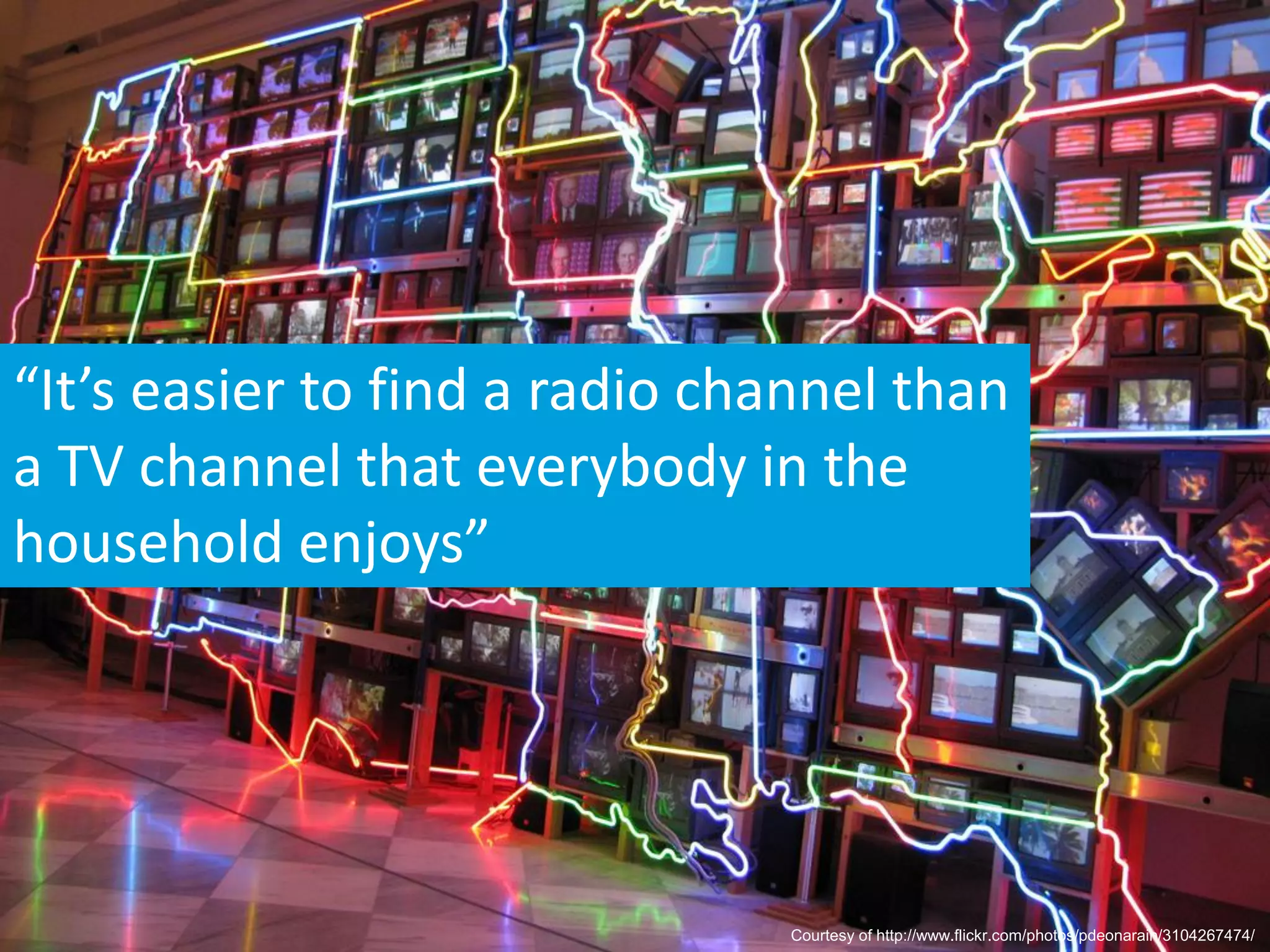 “It’s easier to find a radio channel than
a TV channel that everybody in the
household enjoys”




                               Courtesy of http://www.flickr.com/photos/pdeonarain/3104267474/
 