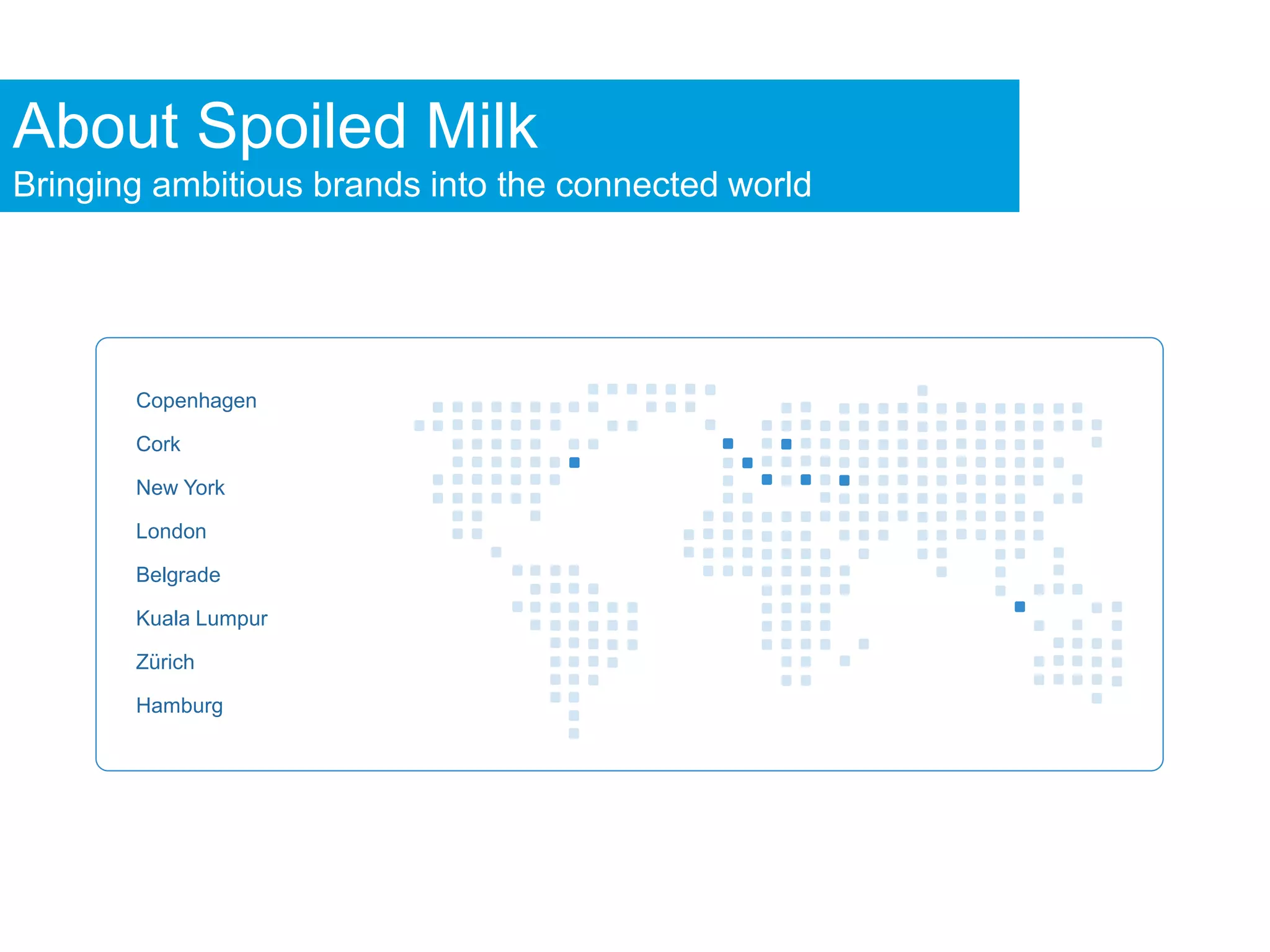 About Spoiled Milk
Bringing ambitious brands into the connected world




       Copenhagen

       Cork

       New York

       London

       Belgrade

       Kuala Lumpur

       Zürich

       Hamburg
 