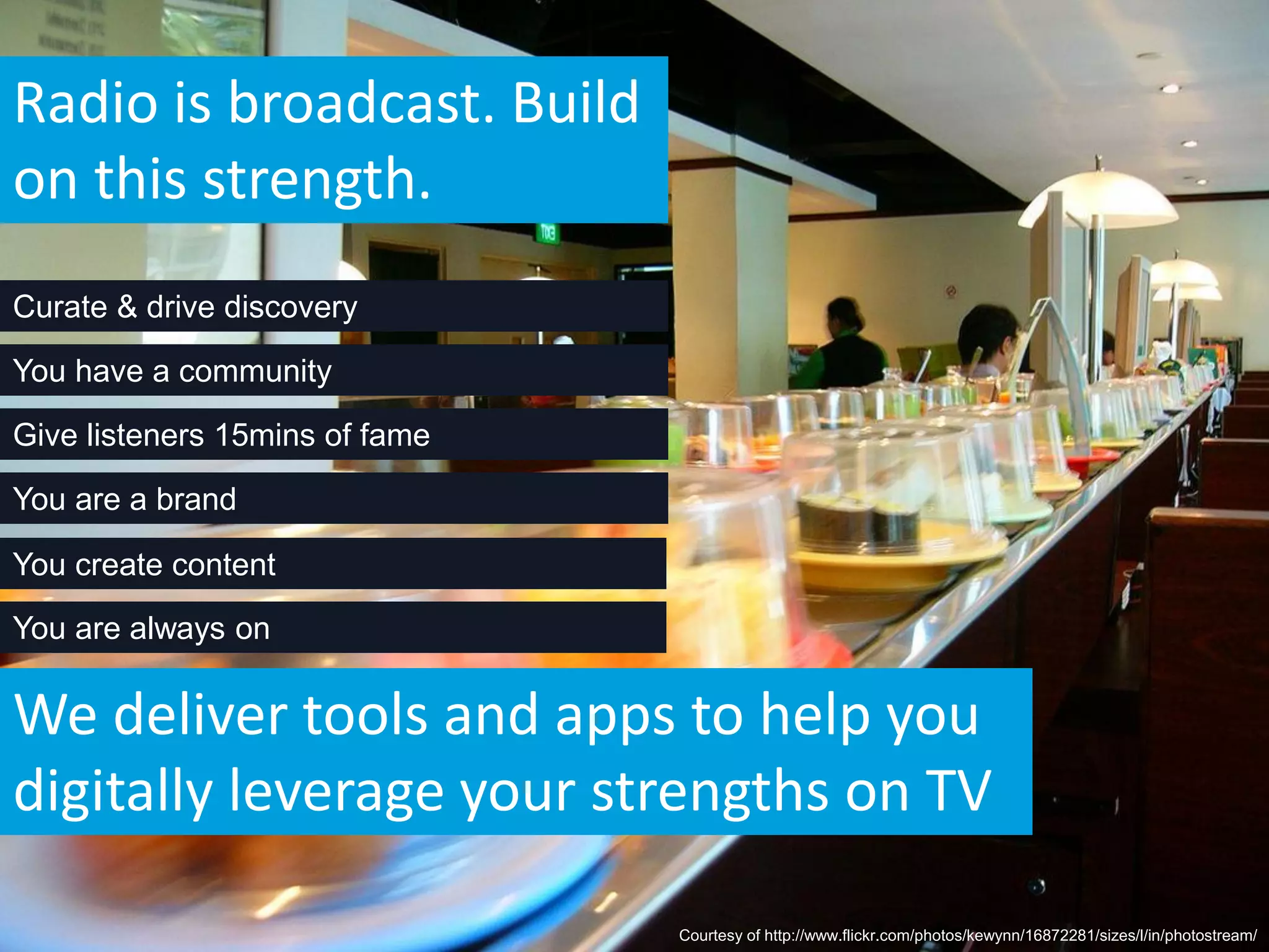 Radio is broadcast. Build
on this strength.
Curate & drive discovery

You have a community

Give listeners 15mins of fame

You are a brand

You create content

You are always on


We deliver tools and apps to help you
digitally leverage your strengths on TV

                                Courtesy of http://www.flickr.com/photos/kewynn/16872281/sizes/l/in/photostream/
 