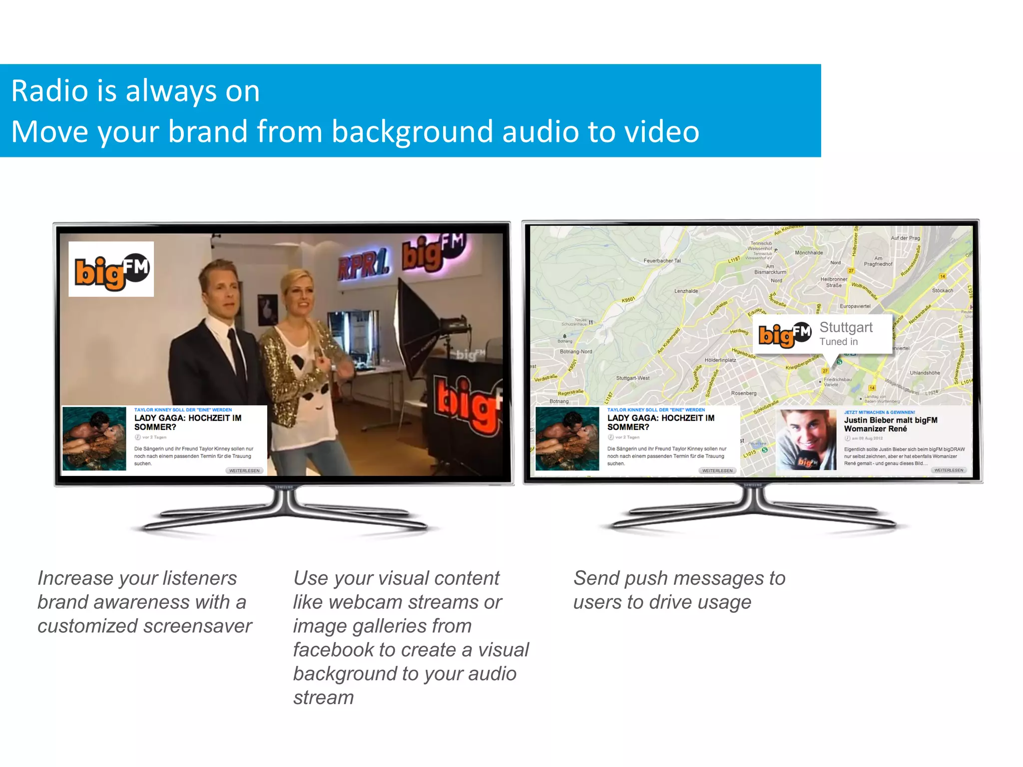 Radio is always on
Move your brand from background audio to video




                                                                                 Stuttgart
                                                                                 Tuned in




 Increase your listeners   Use your visual content       Send push messages to
 brand awareness with a    like webcam streams or        users to drive usage
 customized screensaver    image galleries from
                           facebook to create a visual
                           background to your audio
                           stream
 