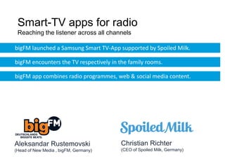 Smart-TV apps for radio
 Reaching the listener across all channels

bigFM launched a Samsung Smart TV-App supported by Spoiled Milk.

bigFM encounters the TV respectively in the family rooms.

bigFM app combines radio programmes, web & social media content.




Aleksandar Rustemovski                  Christian Richter
(Head of New Media , bigFM, Germany)    (CEO of Spoiled Milk, Germany)
 