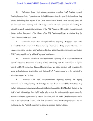 10
34. Defendants knew their misrepresentations regarding PAZ Product research
funding from the Gates Foundation and RedJet Films were false because Defendants knew they
had no relationship with anyone at the Gates Foundation or RedJeft films, that they could not
procure even initial meetings with either organization, let alone comprehensive funding for
scientific research regarding the utilization of the PAZ Product in HIV-positive populations, and
that no funding for research of the efficacy of the PAZ Product would ever be obtained from the
Gates Foundation or RedJet Films.
35. Defendants knew their misrepresentations regarding Walgreens were false
because Defendants knew they had no relationship with anyone at Walgreens, that they could not
procure even initial meetings with Walgreens, let alone a distributorship relationship, and that no
PAZ Product would ever be sold at Walgreens’ retail stores.
36. Defendants knew their misrepresentations regarding the Dr. Oz television show
were false because Defendants knew they had no relationship with the producers of or anyone
else at the Dr. Oz show, that they could not procure even initial meetings with producers, let
alone a distributorship relationship, and that no PAZ Product would ever be marketed or
advertised on the Dr. Oz Show.
37. Defendants knew their misrepresentations regarding doubling and tripling
minimum orders and generating substantial profits were false, because Defendants knew they
had no relationships with any actual or potential distributors of the PAZ Product, that given the
lack of such relationships they would not be able to meet the minimum order requirements, let
alone exceed those requirements by two- or three-fold, and that no PAZ Product would ever be
sold in the represented volume, such that Defendants knew that Ceptazyme would not be
profitable and that Plaintiffs would never receive a return on their investment.
Case 1:13-cv-00076-PMW Document 2 Filed 05/20/13 Page 10 of 23
 