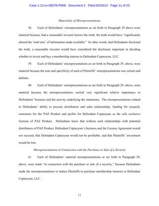 11
Materiality of Misrepresentations
38. Each of Defendants’ misrepresentations as set forth in Paragraph 29 above were
material because, had a reasonable investor known the truth, the truth would have “significantly
altered the ‘total mix’ of information made available.” In other words, had Defendants disclosed
the truth, a reasonable investor would have considered the disclosure important in deciding
whether to invest and buy a membership interest in Defendant Ceptazyme, LLC.
39. Each of Defendants’ misrepresentations as set forth in Paragraph 29, above, were
material because the tone and specificity of each of Plaintiffs’ misrepresentations was certain and
definite.
40. Each of Defendants’ misrepresentations as set forth in Paragraph 29, above, were
material because the misrepresentations carried very significant relative importance to
Defendants’ business and the activity underlying the statements. The misrepresentations related
to Defendants’ ability to procure distribution and sales relationships, funding for research,
customers for the PAZ Product and profits for Defendant Ceptazyme as the sole exclusive
licensee of PAZ Product. Defendants knew that without such relationships with potential
distributors of PAZ Product, Defendant Ceptazyme’s business and the License Agreement would
not succeed, that Defendant Ceptazyme would not be profitable, and that Plaintiffs’ investment
would be lost.
Misrepresentations in Connection with the Purchase or Sale of a Security
41. Each of Defendants’ material misrepresentations as set forth in Paragraph 29,
above, were made “in connection with the purchase or sale of a security,” because Defendants
made the misrepresentations to induce Plaintiffs to purchase membership interests in Defendant
Ceptazyme, LLC.
Case 1:13-cv-00076-PMW Document 2 Filed 05/20/13 Page 11 of 23
 