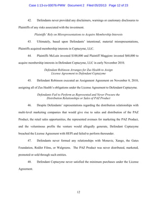 12
42. Defendants never provided any disclaimers, warnings or cautionary disclosures to
Plaintiffs of any risks associated with the investment.
Plaintiffs’ Rely on Misrepresentations to Acquire Membership Interests
43. Ultimately, based upon Defendants’ intentional, material misrepresentations,
Plaintiffs acquired membership interests in Ceptazyme, LLC.
44. Plaintiffs McLain invested $100,000 and Plaintiff Maggiore invested $60,000 to
acquire membership interests in Defendant Ceptazyme, LLC in early November 2010.
Defendant Robinson Arranges for Zus Health to Assign
License Agreement to Defendant Ceptazyme
45. Defendant Robinson executed an Assignment Agreement on November 8, 2010,
assigning all of Zus Health’s obligations under the License Agreement to Defendant Ceptazyme.
Defendants Fail to Perform as Represented and Never Procure the
Distribution Relationships or Sales of PAZ Product
46. Despite Defendants’ representations regarding the distribution relationships with
multi-level marketing companies that would give rise to sales and distribution of the PAZ
Product, the retail sales opportunities, the represented avenues for marketing the PAZ Product,
and the voluminous profits the venture would allegedly generate, Defendant Ceptazyme
breached the License Agreement with HEPI and failed to perform thereunder.
47. Defendants never formed any relationships with Monavie, Xango, the Gates
Foundation, RedJet Films, or Walgreens. The PAZ Product was never distributed, marketed,
promoted or sold through such entities.
48. Defendant Ceptazyme never satisfied the minimum purchases under the License
Agreement.
Case 1:13-cv-00076-PMW Document 2 Filed 05/20/13 Page 12 of 23
 