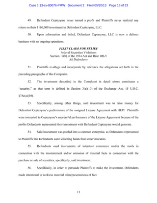 13
49. Defendant Ceptazyme never turned a profit and Plaintiffs never realized any
return on their $160,000 investment in Defendant Ceptazyme, LLC.
50. Upon information and belief, Defendant Ceptazyme, LLC is now a defunct
business with no ongoing operations.
FIRST CLAIM FOR RELIEF
Federal Securities Violations
Section 10(b) of the 1934 Act and Rule 10b-5
All Defendants
51. Plaintiffs re-allege and incorporate by reference the allegations set forth in the
preceding paragraphs of this Complaint.
52. The investment described in the Complaint in detail above constitutes a
“security,” as that term is defined in Section 3(a)(10) of the Exchange Act, 15 U.S.C.
§78c(a)(10).
53. Specifically, among other things, said investment was to raise money for
Defendant Ceptazyme’s performance of the assigned License Agreement with HEPI. Plaintiffs
were interested in Ceptazyme’s successful performance of the License Agreement because of the
profits Defendants represented their investment with Defendant Ceptazyme would generate.
54. Said investment was pooled into a common enterprise, as Defendants represented
to Plaintiffs that Defendants were soliciting funds from other investors.
55. Defendants used instruments of interstate commerce and/or the mails in
connection with the misstatement and/or omission of material facts in connection with the
purchase or sale of securities, specifically, said investment.
56. Specifically, in order to persuade Plaintiffs to make the investment, Defendants
made intentional or reckless material misrepresentations of fact.
Case 1:13-cv-00076-PMW Document 2 Filed 05/20/13 Page 13 of 23
 