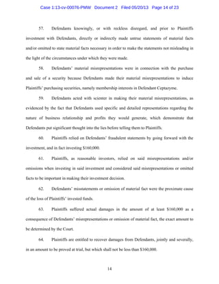 14
57. Defendants knowingly, or with reckless disregard, and prior to Plaintiffs
investment with Defendants, directly or indirectly made untrue statements of material facts
and/or omitted to state material facts necessary in order to make the statements not misleading in
the light of the circumstances under which they were made.
58. Defendants’ material misrepresentations were in connection with the purchase
and sale of a security because Defendants made their material misrepresentations to induce
Plaintiffs’ purchasing securities, namely membership interests in Defendant Ceptazyme.
59. Defendants acted with scienter in making their material misrepresentations, as
evidenced by the fact that Defendants used specific and detailed representations regarding the
nature of business relationship and profits they would generate, which demonstrate that
Defendants put significant thought into the lies before telling them to Plaintiffs.
60. Plaintiffs relied on Defendants’ fraudulent statements by going forward with the
investment, and in fact investing $160,000.
61. Plaintiffs, as reasonable investors, relied on said misrepresentations and/or
omissions when investing in said investment and considered said misrepresentations or omitted
facts to be important in making their investment decision.
62. Defendants’ misstatements or omission of material fact were the proximate cause
of the loss of Plaintiffs’ invested funds.
63. Plaintiffs suffered actual damages in the amount of at least $160,000 as a
consequence of Defendants’ misrepresentations or omission of material fact, the exact amount to
be determined by the Court.
64. Plaintiffs are entitled to recover damages from Defendants, jointly and severally,
in an amount to be proved at trial, but which shall not be less than $160,000.
Case 1:13-cv-00076-PMW Document 2 Filed 05/20/13 Page 14 of 23
 